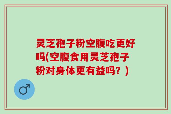 灵芝孢子粉空腹吃更好吗(空腹食用灵芝孢子粉对身体更有益吗？)