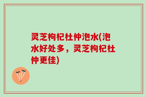 灵芝枸杞杜仲泡水(泡水好处多，灵芝枸杞杜仲更佳)