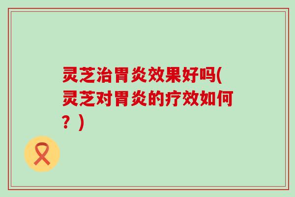 灵芝治胃炎效果好吗(灵芝对胃炎的疗效如何？)