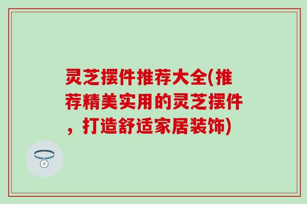灵芝摆件推荐大全(推荐精美实用的灵芝摆件，打造舒适家居装饰)