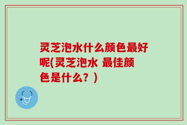 灵芝泡水什么颜色最好呢(灵芝泡水 最佳颜色是什么？)