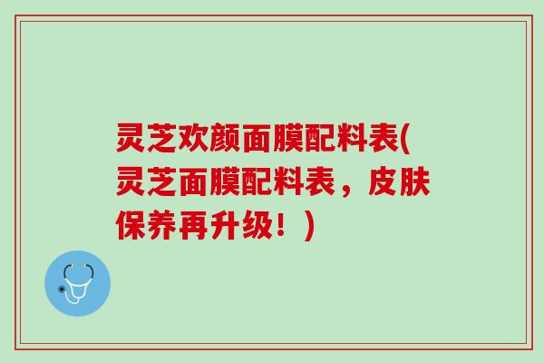 灵芝欢颜面膜配料表(灵芝面膜配料表，皮肤保养再升级！)