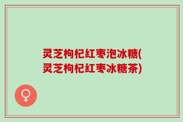灵芝枸杞红枣泡冰糖(灵芝枸杞红枣冰糖茶)