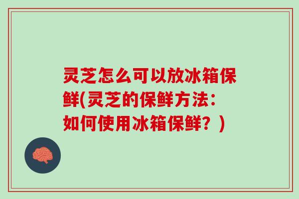 灵芝怎么可以放冰箱保鲜(灵芝的保鲜方法：如何使用冰箱保鲜？)