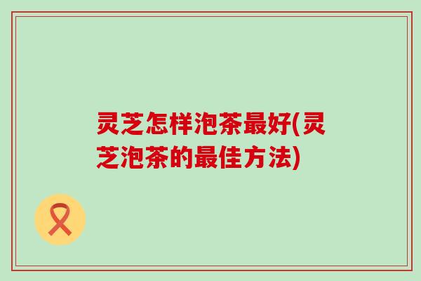 灵芝怎样泡茶最好(灵芝泡茶的最佳方法)