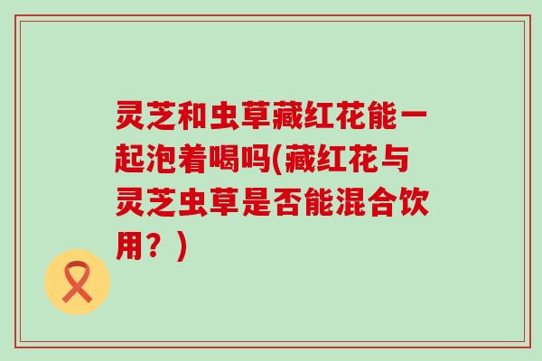 灵芝和虫草藏红花能一起泡着喝吗(藏红花与灵芝虫草是否能混合饮用？)