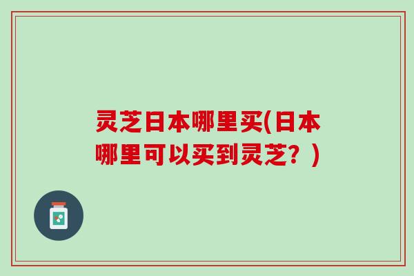灵芝日本哪里买(日本哪里可以买到灵芝？)