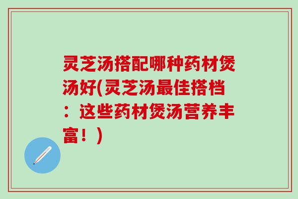 灵芝汤搭配哪种药材煲汤好(灵芝汤最佳搭档：这些药材煲汤营养丰富！)