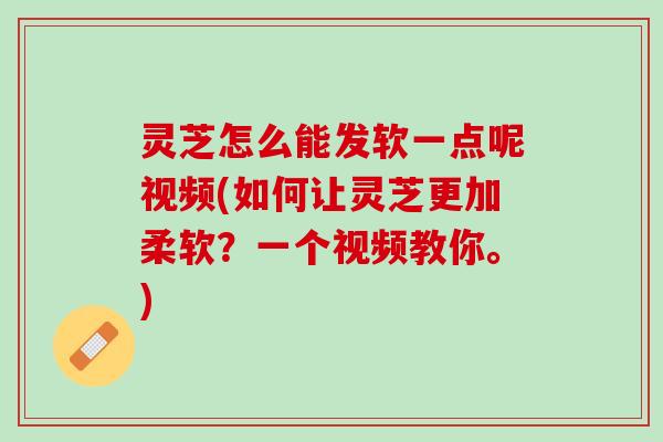 灵芝怎么能发软一点呢视频(如何让灵芝更加柔软？一个视频教你。)
