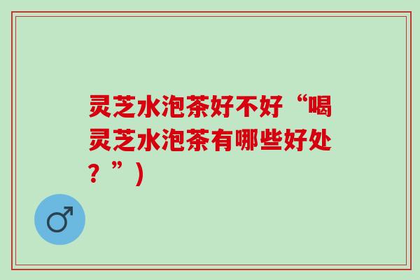 灵芝水泡茶好不好“喝灵芝水泡茶有哪些好处？”)