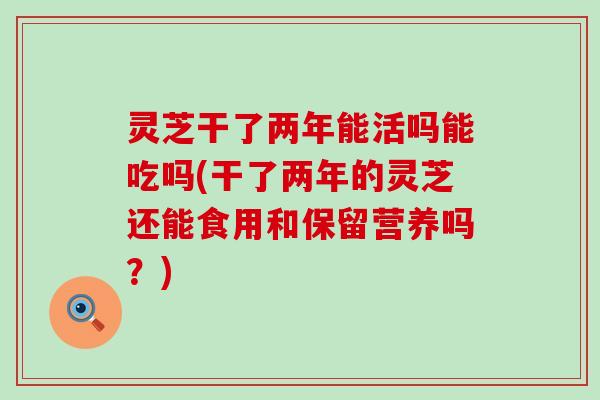 灵芝干了两年能活吗能吃吗(干了两年的灵芝还能食用和保留营养吗？)