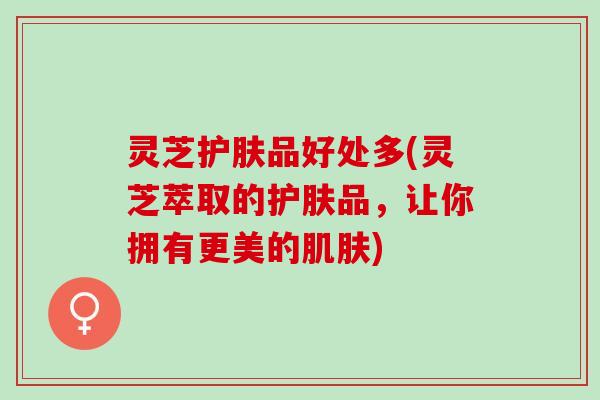灵芝护肤品好处多(灵芝萃取的护肤品，让你拥有更美的肌肤)