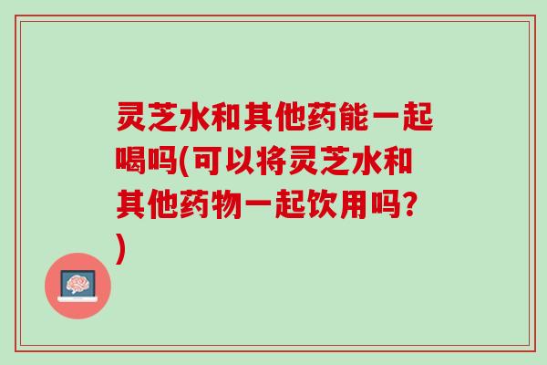 灵芝水和其他药能一起喝吗(可以将灵芝水和其他药物一起饮用吗？)