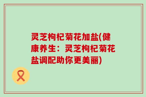 灵芝枸杞菊花加盐(健康养生：灵芝枸杞菊花盐调配助你更美丽)