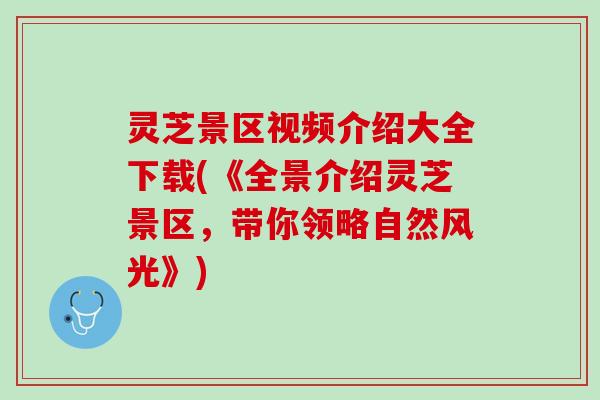 灵芝景区视频介绍大全下载(《全景介绍灵芝景区，带你领略自然风光》)