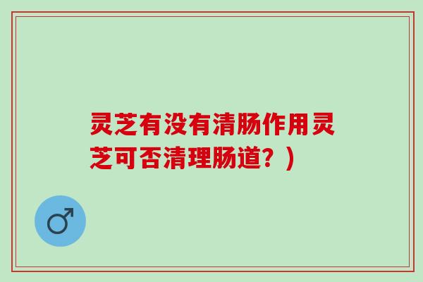 灵芝有没有清肠作用灵芝可否清理肠道？)