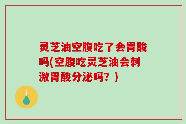 灵芝油空腹吃了会胃酸吗(空腹吃灵芝油会刺激胃酸分泌吗？)