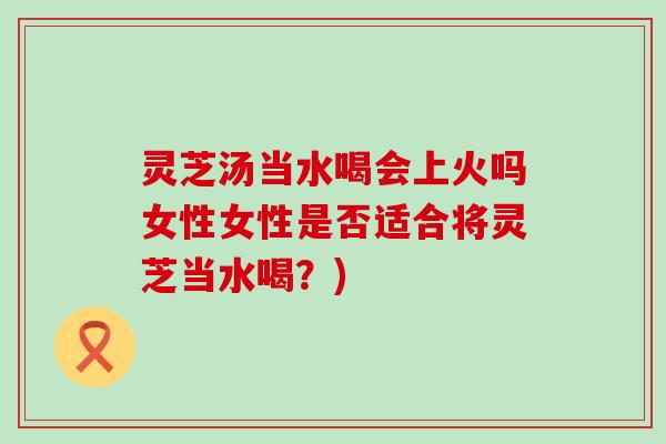 灵芝汤当水喝会上火吗女性女性是否适合将灵芝当水喝？)