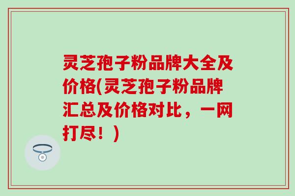 灵芝孢子粉品牌大全及价格(灵芝孢子粉品牌汇总及价格对比，一网打尽！)