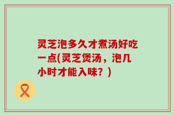 灵芝泡多久才煮汤好吃一点(灵芝煲汤，泡几小时才能入味？)