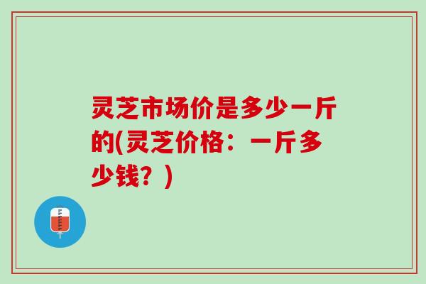 灵芝市场价是多少一斤的(灵芝价格：一斤多少钱？)