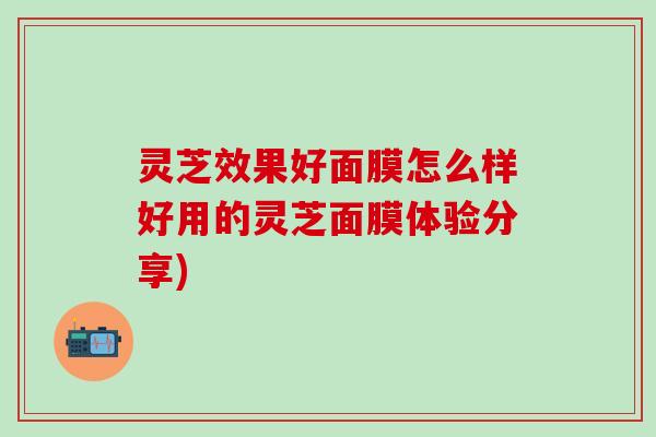 灵芝效果好面膜怎么样好用的灵芝面膜体验分享)
