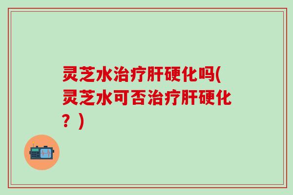 灵芝水治疗肝硬化吗(灵芝水可否治疗肝硬化？)