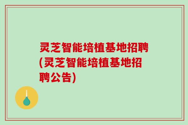 灵芝智能培植基地招聘(灵芝智能培植基地招聘公告) 灵芝智能培植基地招聘(灵芝智能培植基地招聘公告)