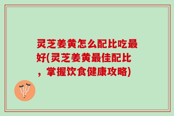 灵芝姜黄怎么配比吃好(灵芝姜黄佳配比,掌握饮食健康攻略) 灵芝姜黄怎么配比吃好(灵芝姜黄佳配比,掌握饮食健康攻略)
