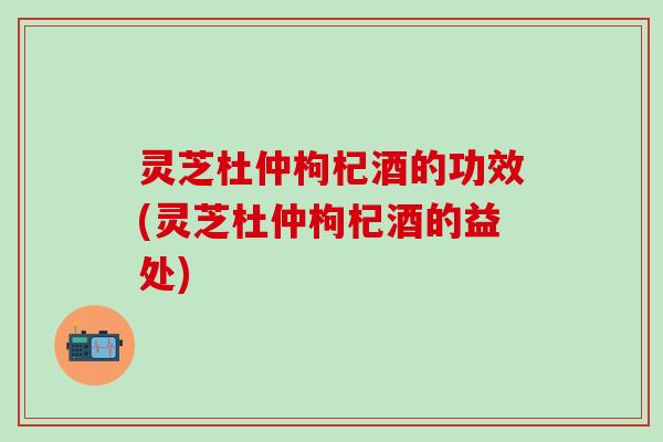 灵芝杜仲枸杞酒的功效(灵芝杜仲枸杞酒的益处)
