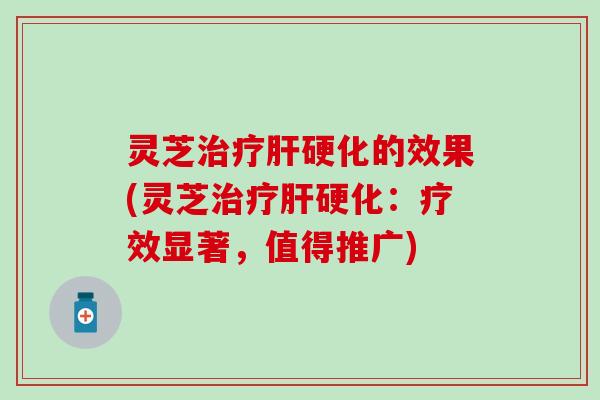灵芝治疗肝硬化的效果(灵芝治疗肝硬化：疗效显著，值得推广)