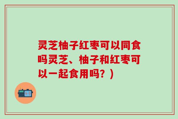 灵芝柚子红枣可以同食吗灵芝、柚子和红枣可以一起食用吗？)