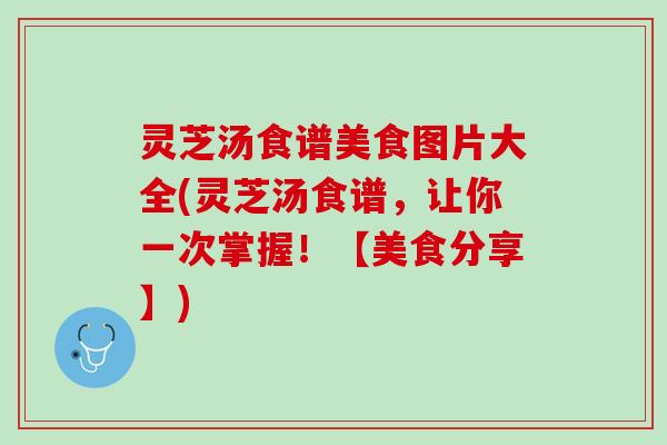 灵芝汤食谱美食图片大全(灵芝汤食谱，让你一次掌握！【美食分享】)