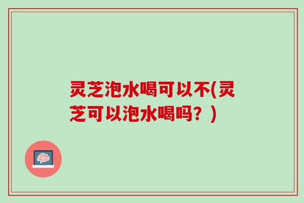灵芝泡水喝可以不(灵芝可以泡水喝吗？)