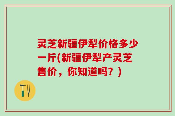 灵芝新疆伊犁价格多少一斤(新疆伊犁产灵芝售价，你知道吗？)
