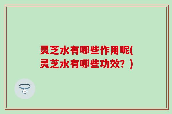 灵芝水有哪些作用呢(灵芝水有哪些功效？)