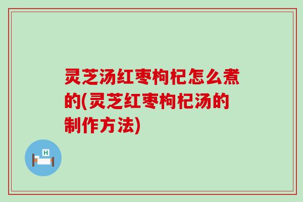 灵芝汤红枣枸杞怎么煮的(灵芝红枣枸杞汤的制作方法)