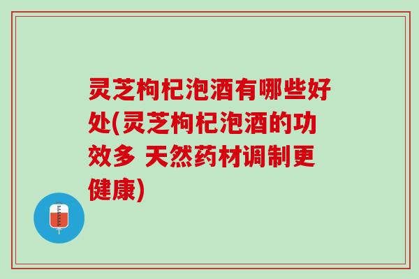 灵芝枸杞泡酒有哪些好处(灵芝枸杞泡酒的功效多 天然药材调制更健康)