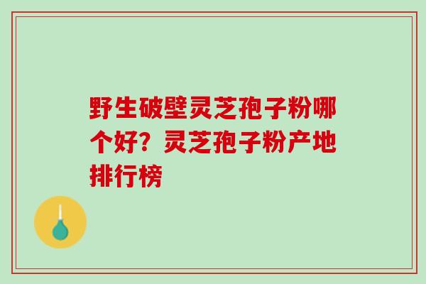 野生破壁灵芝孢子粉哪个好？灵芝孢子粉产地排行榜