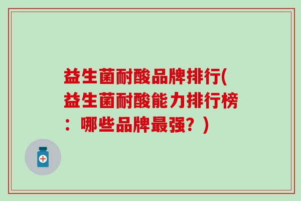益生菌耐酸品牌排行(益生菌耐酸能力排行榜：哪些品牌最强？)