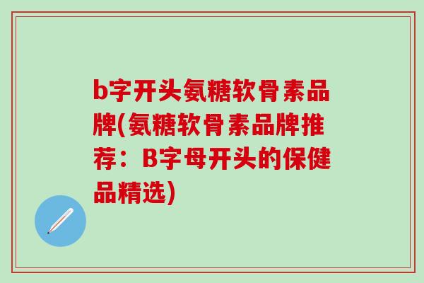 b字开头氨糖软骨素品牌(氨糖软骨素品牌推荐：B字母开头的保健品精选)