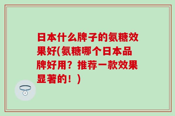 日本什么牌子的氨糖效果好(氨糖哪个日本品牌好用？推荐一款效果显著的！)