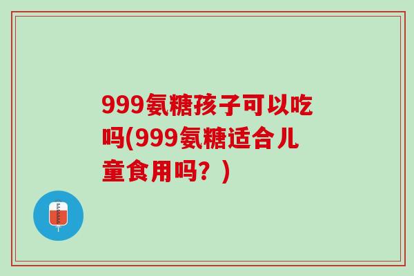 999氨糖孩子可以吃吗(999氨糖适合儿童食用吗？)