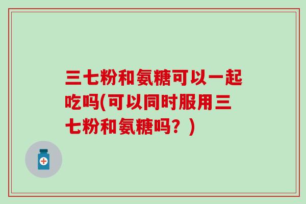 三七粉和氨糖可以一起吃吗(可以同时服用三七粉和氨糖吗？)