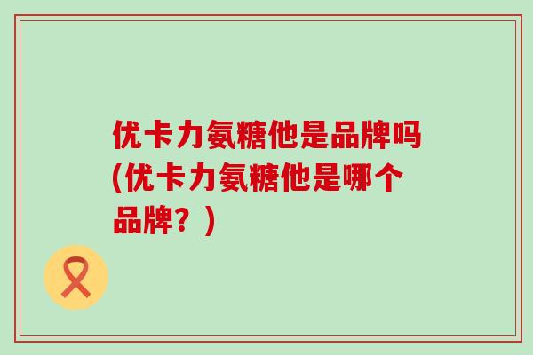 优卡力氨糖他是品牌吗(优卡力氨糖他是哪个品牌？)