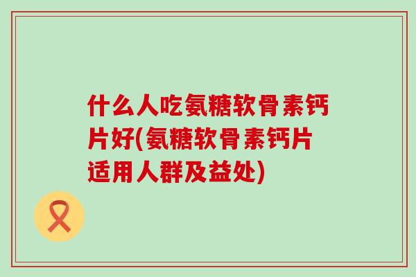 什么人吃氨糖软骨素钙片好(氨糖软骨素钙片适用人群及益处)