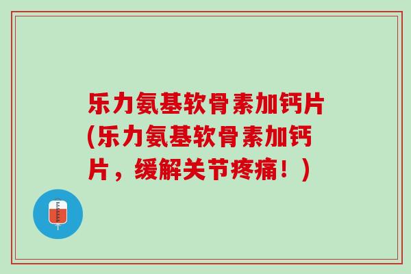 乐力氨基软骨素加钙片(乐力氨基软骨素加钙片，缓解关节疼痛！)