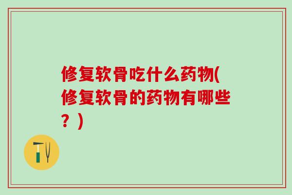 修复软骨吃什么药物(修复软骨的药物有哪些？)