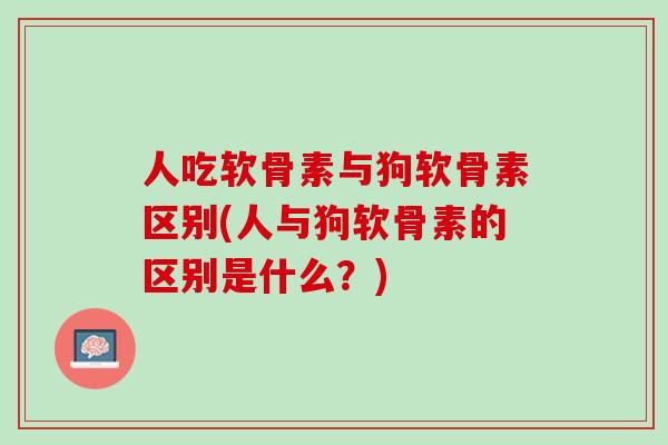 人吃软骨素与狗软骨素区别(人与狗软骨素的区别是什么？)
