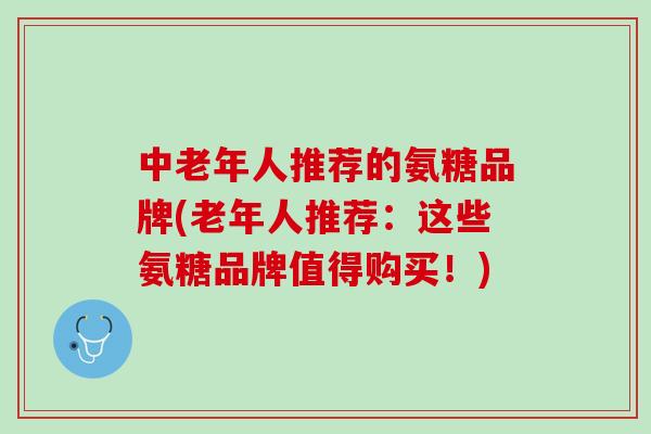 中老年人推荐的氨糖品牌(老年人推荐：这些氨糖品牌值得购买！)